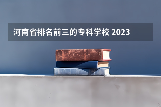 河南省排名前三的专科学校 2023河南专科学校排名及分数线