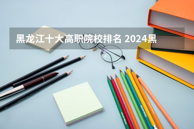 黑龙江十大高职院校排名 2024黑龙江十大专科大学排名