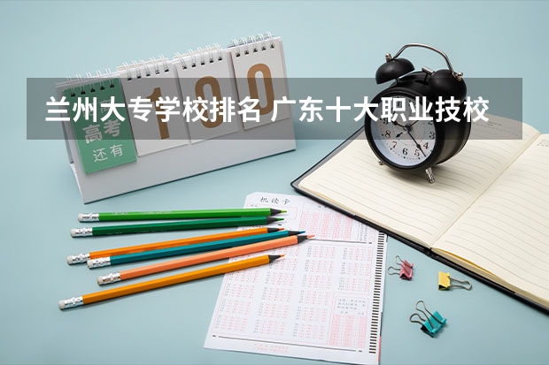 兰州大专学校排名 广东十大职业技校排名
