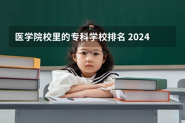 医学院校里的专科学校排名 2024年医药类高职院校排名：天津医学高等专科学校第一