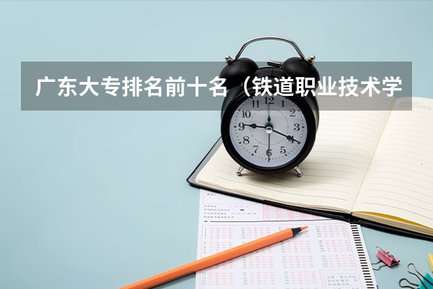 广东大专排名前十名（铁道职业技术学院排名）