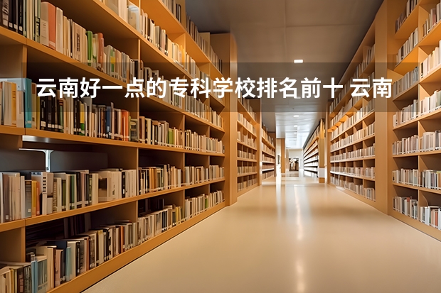 云南好一点的专科学校排名前十 云南专科学校排行榜前十