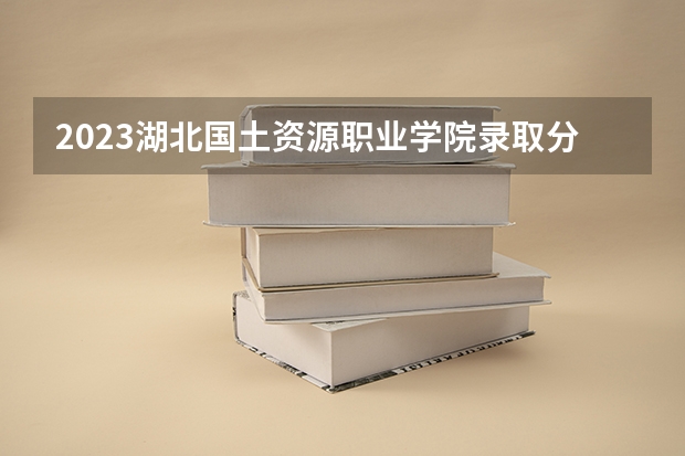 2023湖北国土资源职业学院录取分数线 历年湖北国土资源职业学院录取分数线
