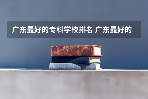广东最好的专科学校排名 广东最好的公办大专排名