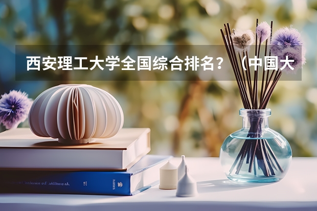 西安理工大学全国综合排名？（中国大学工科排名）